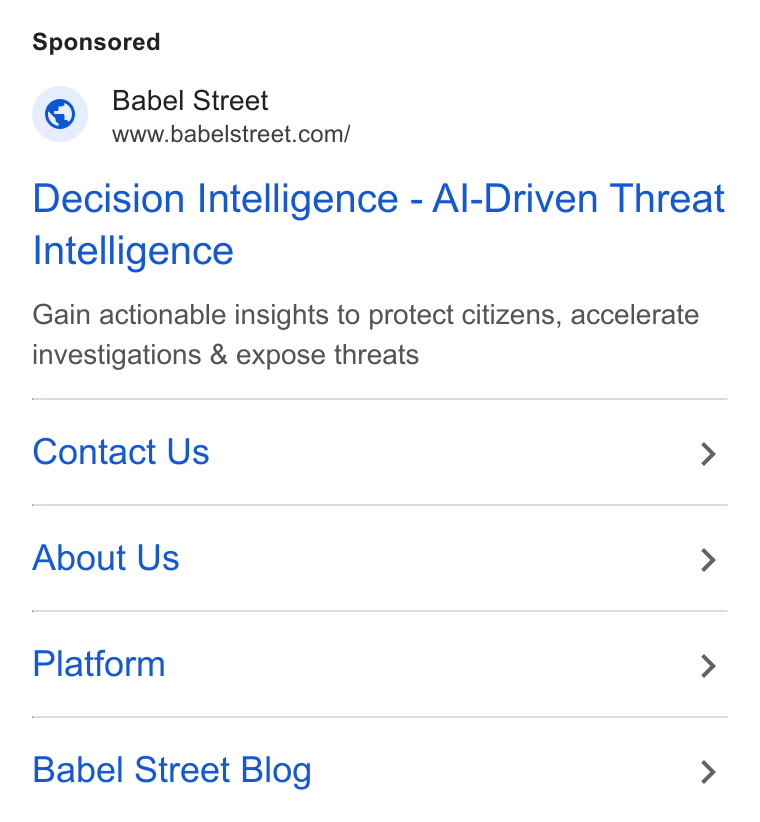 Babel Street ad on Google Ads: Decision Intelligence - Al-Driven Threat Intelligence Gain actionable insights to protect citizens, accelerate investigations & expose threats Contact Us > About Us > Platform > Babel Street Blog >