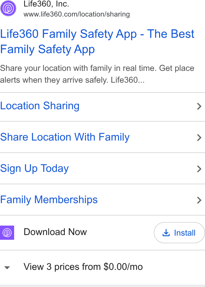 Life360 ad on Google Ads: Life360 Family Safety App - The Best Family Safety App Share your location with family in real time. Get place alerts when they arrive safely. Life360... Location Sharing > Share Location With Family > Sign Up Today > Family Memberships > Download Now & Install View 3 prices from $0.00/mo