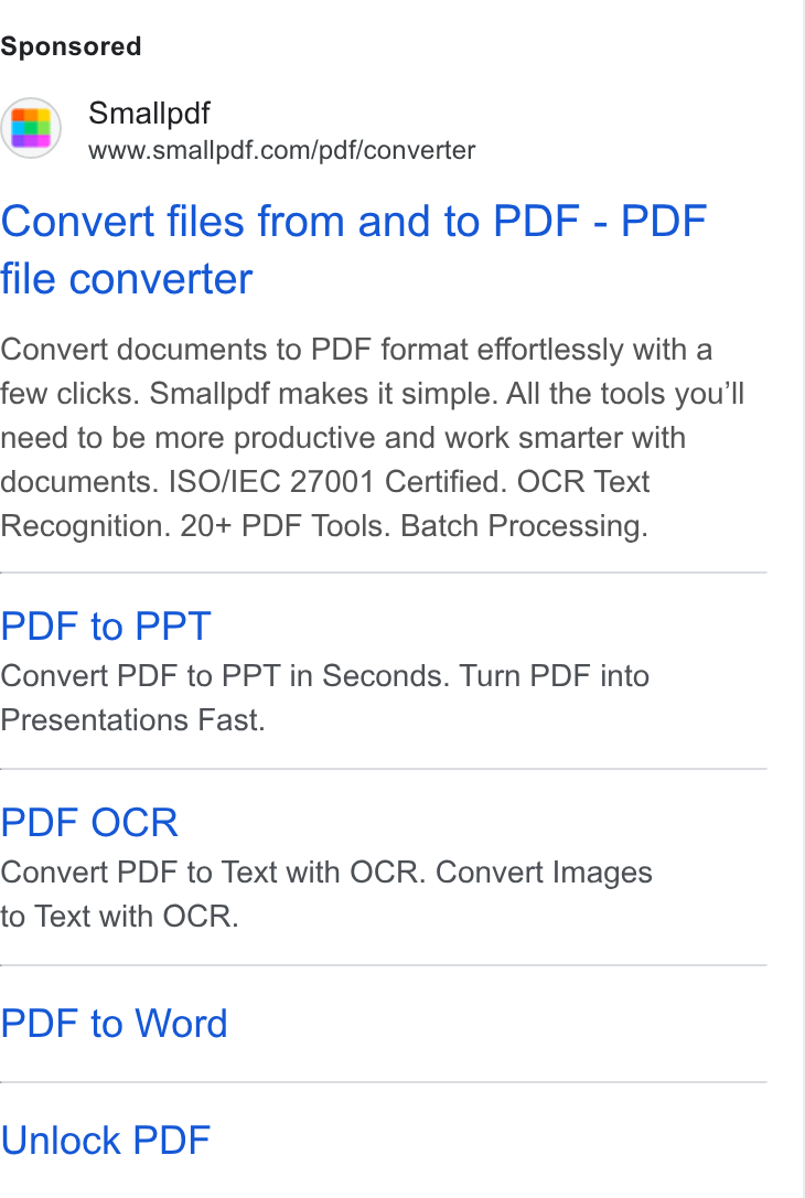 Smallpdf ad on Google Ads: Convert files from and to PDF - PDF file converter Convert documents to PDF format effortlessly with a few clicks. Smallpdf makes it simple. All the tools you'll need to be more productive and work smarter with documents. ISO/IEC 27001 Certified. OCR Text Recognition. 20+ PDF Tools. Batch Processing. PDF to PPT Convert PDF to PPT in Seconds. Turn PDF into Presentations Fast. PDF OCR Convert PDF to Text with OCR. Convert Images to Text with OCR. PDF to Word Unlock PDF