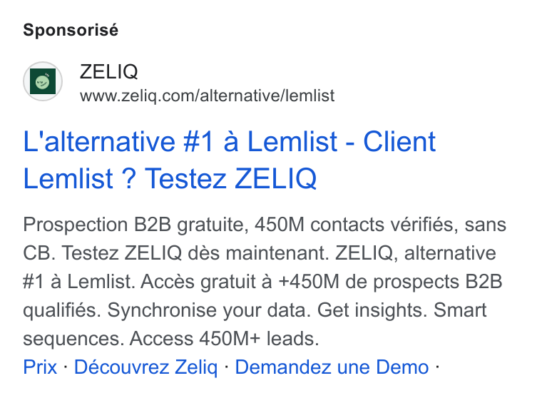 ZELIQ ad on Google Ads: Sponsorisé L'alternative #1 a Lemlist - Client Lemlist ? Testez ZELIQ Prospection B2B gratuite, 450M contacts vérifiés, sans CB. Testez ZELIQ dés maintenant. ZELIQ, alternative #1 a Lemlist. Accés gratuit 4a +450M de prospects B2B qualifies. Synchronise your data. Get insights. Smart sequences. Access 450M+ leads. Prix - Découvrez Zeliq - Demandez une Demo -