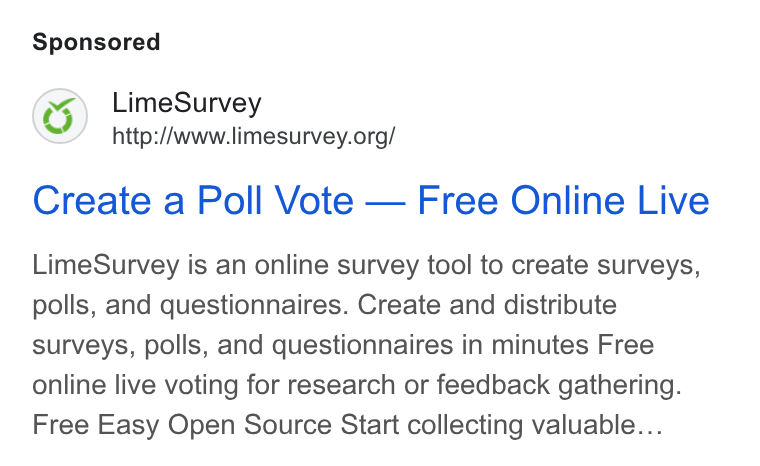 LimeSurvey ad on Google Ads: Create a Poll Vote — Free Online Live Lime Survey is an online survey tool to create surveys, polls, and questionnaires. Create and distribute surveys, polls, and questionnaires in minutes Free online live voting for research or feedback gathering. Free Easy Open Source Start collecting valuable...