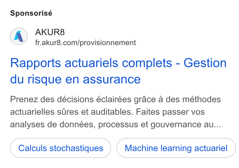 AKUR8 ad on Google Ads: Sponsorisé Rapports actuariels complets - Gestion du risque en assurance Prenez des décisions éclairées grace a des méthodes actuarielles sires et auditables. Faites passer vos analyses de données, processus et gouvernance au... Calculs stochastiques Machine learning actuariel
