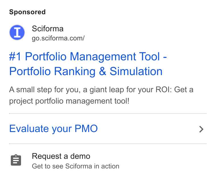 Sciforma ad on Google Ads: #1 Portfolio Management Tool - Portfolio Ranking & Simulation Asmall step for you, a giant leap for your ROI: Get a project portfolio management tool! Evaluate your PMO Request a demo Get to see Sciforma in action
