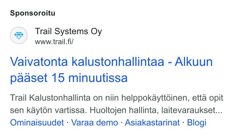 Trail Systems ad on Google Ads: Sponsoroitu Trail Systems Oy www.trail. fi/ Vaivatonta kalustonhallintaa - Alkuun paaset 15 minuutissa Trail Kalustonhallinta on niin helppokayttdinen, etta opit sen kayt6n vartissa. Huoltojen hallinta, laitevaraukset... Ominaisuudet - Varaa demo - Asiakastarinat - Blogi