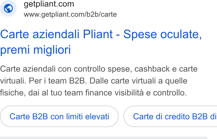 Pliant ad on Google Ads: www.getpliant.com/b2b/carte Carte aziendali Pliant - Spese oculate, premi migliori Carte aziendali con controllo spese, cashback e carte virtuali. Per i team B2B. Dalle carte virtuali a quelle fisiche, dai al tuo team finance visibilita e controllo. Carte B2B con limiti elevati ) ( Carte di credito B2B di