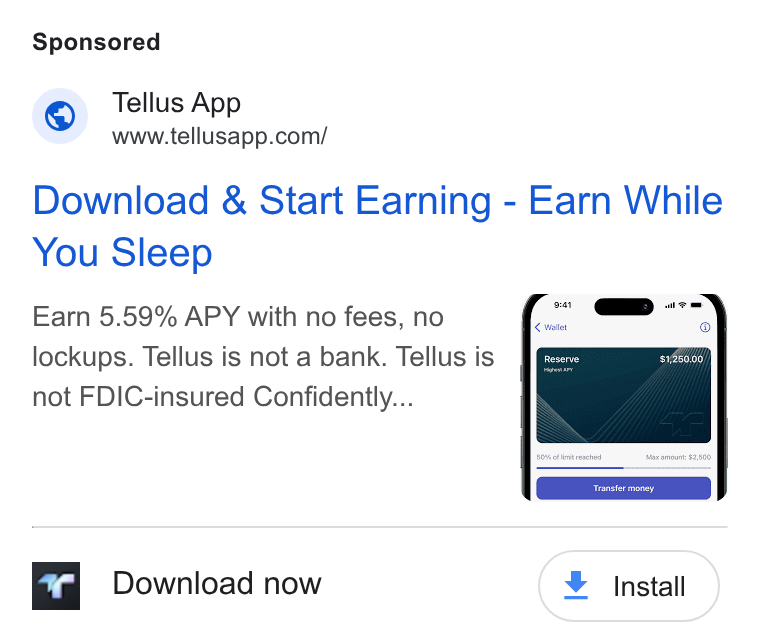 Tellus ad on Google Ads: Download & Start Earning - Earn While You Sleep Earn 5.59% APY with no fees, no lockups. Tellus is not a bank. Tellus is not FDIC-insured Confidently... Download now
