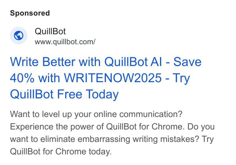 QuillBot ad on Google Ads: Write Better with Quill Bot Al - Save 40% with WRITENOW2025 - Try Quill Bot Free Today Want to level up your online communication? Experience the power of Quill Bot for Chrome. Do you want to eliminate embarrassing writing mistakes? Try Quill Bot for Chrome today.