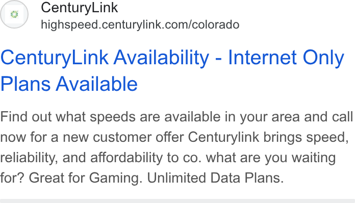 CenturyLink ad on Google Ads: Century Link Availability - Internet Only Plans Available Find out what speeds are available in your area and call now for a new customer offer Centurylink brings speed, reliability, and affordability to co. what are you waiting for? Great for Gaming. Unlimited Data Plans.