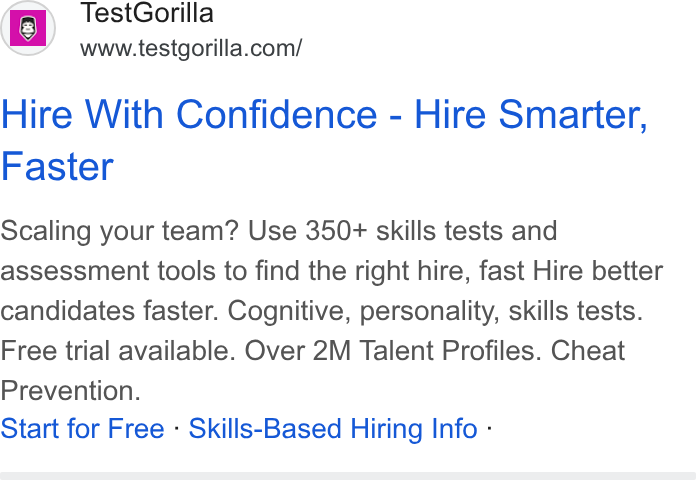TestGorilla ad on Google Ads: Hire With Confidence - Hire Smarter, Faster Scaling your team? Use 350+ skills tests and assessment tools to find the right hire, fast Hire better candidates faster. Cognitive, personality, skills tests. Free trial available. Over 2M Talent Profiles. Cheat Prevention. Start for Free - Skills-Based Hiring Info -