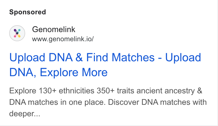 Genomelink ad on Google Ads: Genomelink www.genomelink.io/ Upload DNA & Find Matches - Upload DNA, Explore More Explore 130+ ethnicities 350+ traits ancient ancestry & DNA matches in one place. Discover DNA matches with deeper...