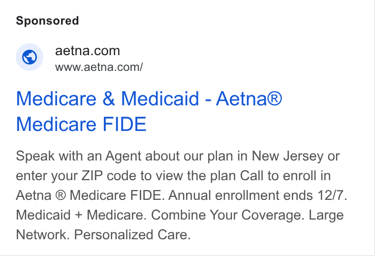 Aetna ad on Google Ads: www.aetna.com/ Medicare & Medicaid - Aetna® Medicare FIDE Speak with an Agent about our plan in New Jersey or enter your ZIP code to view the plan Call to enroll in Aetna ® Medicare FIDE. Annual enrollment ends 12/7. Medicaid + Medicare. Combine Your Coverage. Large Network. Personalized Care.