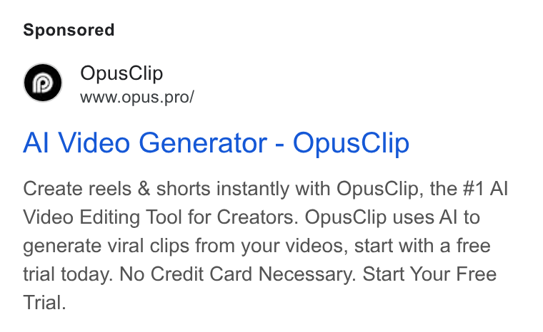 OpusClip ad on Google Ads: e Opus Clip WWW. Op US.pro/ Al Video Generator - Opus Clip Create reels & shorts instantly with Opus Clip, the #1 Al Video Editing Tool for Creators. Opus Clip uses Al to generate viral clips from your videos, start with a free trial today. No Credit Card Necessary. Start Your Free Trial.
