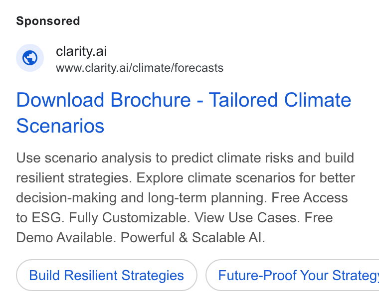 Clarity AI ad on Google Ads: © clarity.ai www.clarity.ai/climate/forecasts Download Brochure - Tailored Climate Scenarios Use scenario analysis to predict climate risks and build resilient strategies. Explore climate scenarios for better decision-making and long-term planning. Free Access to ESG. Fully Customizable. View Use Cases. Free Demo Available. Powerful & Scalable Al. Build Resilient Strategies } ( Future-Proof Your Strateg'