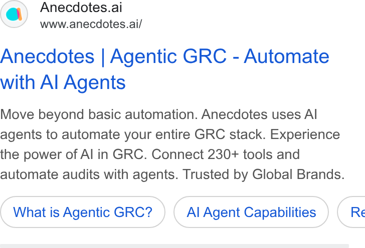 Anecdotes ad on Google Ads: Anecdotes.ai www.anecdotes.ai/ Anecdotes | Agentic GRC - Automate with Al Agents Move beyond basic automation. Anecdotes uses Al agents to automate your entire GRC stack. Experience the power of Al in GRC. Connect 230+ tools and automate audits with agents. Trusted by Global Brands. What is Agentic GRC? Al Agent Capabilities ) ( Re