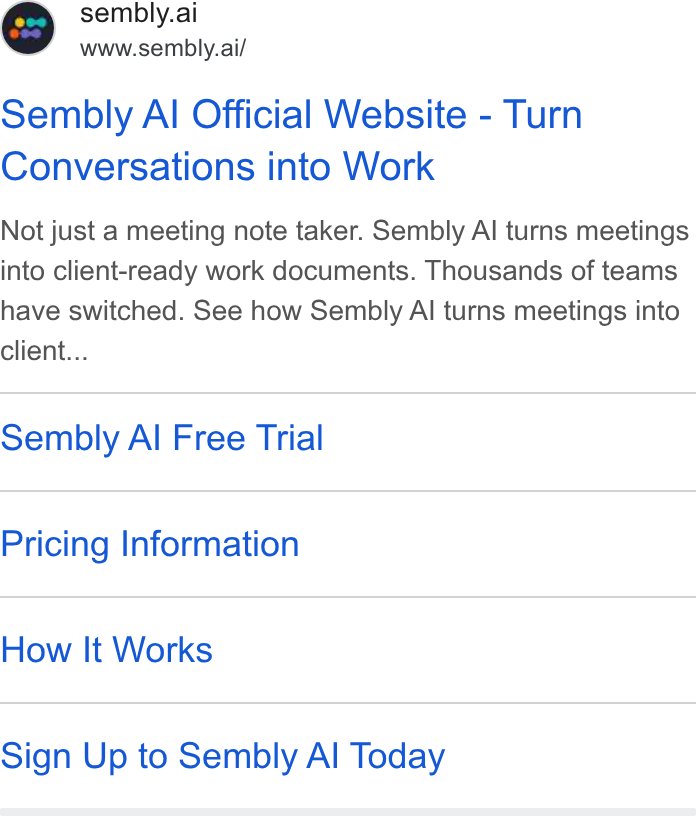 Sembly AI ad on Google Ads: e@ sembly.ai www.sembly.ai/ Sembly Al Official Website - Turn Conversations into Work Not just a meeting note taker. Sembly Al turns meetings into client-ready work documents. Thousands of teams have switched. See how Sembly Al turns meetings into Client... Sembly Al Free Trial Pricing Information How It Works Sign Up to Sembly Al Today