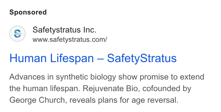 SafetyStratus ad on Google Ads: Human Lifespan — Safety Stratus Advances in synthetic biology show promise to extend the human lifespan. Rejuvenate Bio, cofounded by George Church, reveals plans for age reversal.