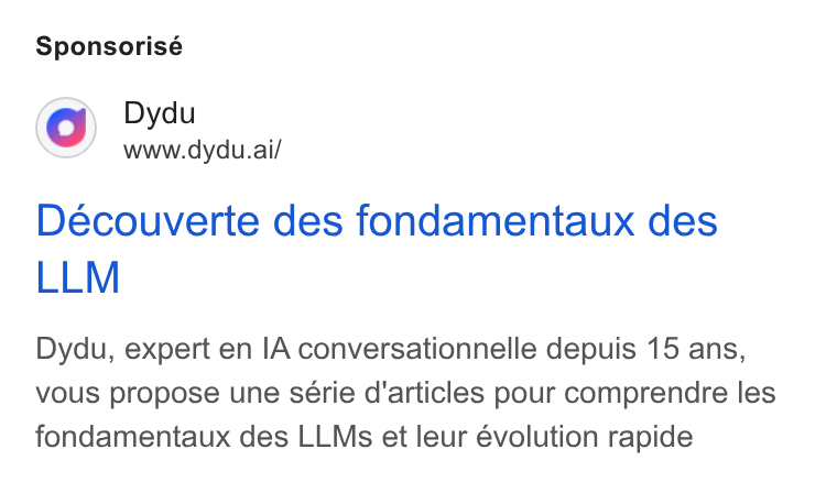 dydu ad on Google Ads: Sponsorisé Dydu www.dydu.ai/ Deéecouverte des fondamentaux des LLM Dydu, expert en IA conversationnelle depuis 15 ans, vous propose une série d'articles pour comprendre les fondamentaux des LLMs et leur évolution rapide