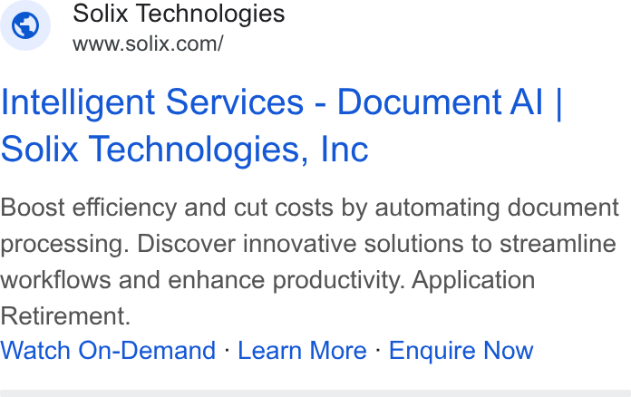 Solix Technologies ad on Google Ads: Intelligent Services - Document Ali | Solix Technologies, Inc Boost efficiency and cut costs by automating document processing. Discover innovative solutions to streamline workflows and enhance productivity. Application Retirement. Watch On-Demand - Learn More - Enquire Now