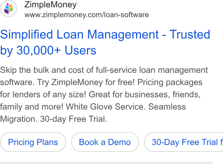 ZimpleMoney ad on Google Ads: Simplified Loan Management - Trusted by 30,000+ Users Skip the bulk and cost of full-service loan management software. Try Zimple Money for free! Pricing packages for lenders of any size! Great for businesses, friends, family and more! White Glove Service. Seamless Migration. 30-day Free Trial. Pricing Plans ( 30-Day Free Trial f