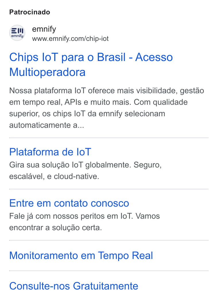 emnify ad on Google Ads: Patrocinado Chips lo T para o Brasil - Acesso Multioperadora Nossa plataforma lo T oferece mais visibilidade, gestao em tempo real, APIs e muito mais. Com qualidade superior, os chips lo T da emnify selecionam automaticamente a... Plataforma de lo T Gira sua solugdo lo T globalmente. Seguro, escalavel, e cloud-native. Entre em contato conosco Fale ja com nossos peritos em lo T. Vamos encontrar a solugao certa. Monitoramento em Tempo Real Consulte-nos Gratuitamente