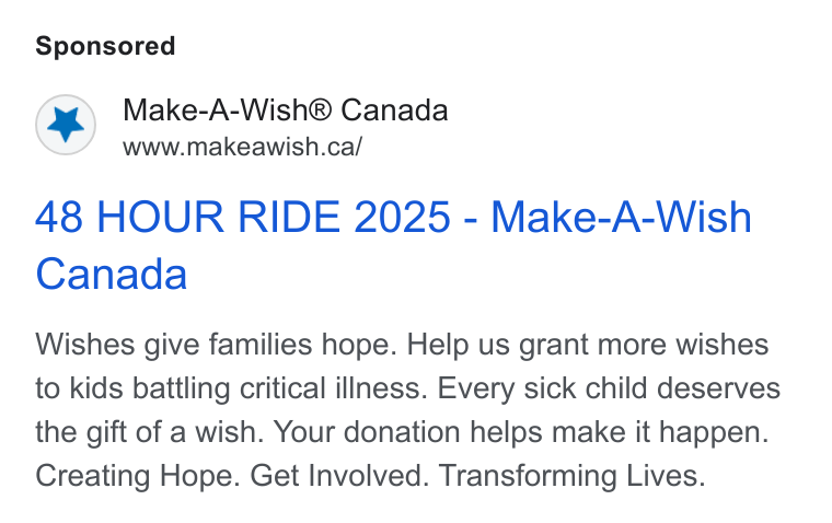 DonorDrive ad on Google Ads: 48 HOUR RIDE 2025 - Make-A-Wish Canada Wishes give families hope. Help us grant more wishes to kids battling critical illness. Every sick child deserves the gift of a wish. Your donation helps make it happen. Creating Hope. Get Involved. Transforming Lives.