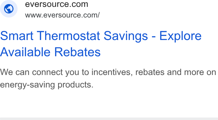 Eversource Energy ad on Google Ads: www.eversource.com/ Smart Thermostat Savings - Explore Available Rebates We can connect you to incentives, rebates and more on energy-saving products.