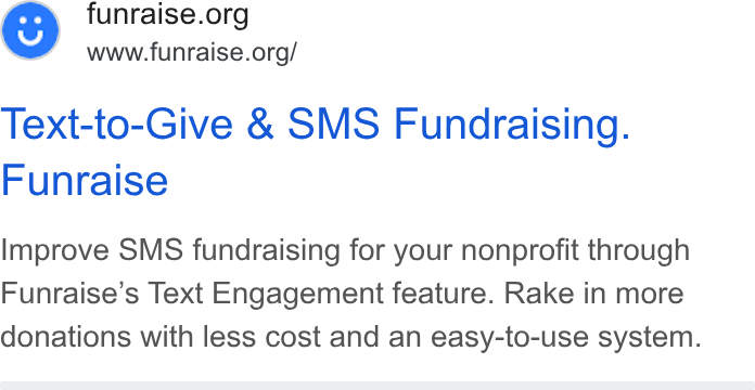 Funraise ad on Google Ads: www.funraise.org/ Text-to-Give & SMS Fundraising. Funraise Improve SMS fundraising for your nonprofit through Funraise’s Text Engagement feature. Rake in more donations with less cost and an easy-to-use system.