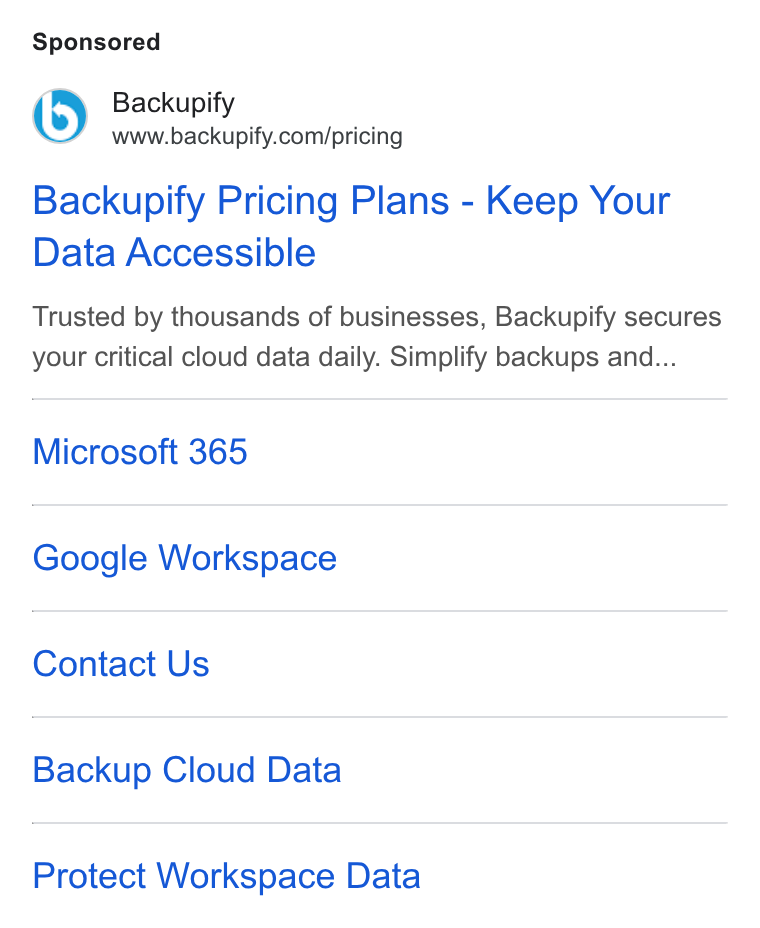 Backupify ad on Google Ads: Backupify Pricing Plans - Keep Your Data Accessible Trusted by thousands of businesses, Backupify secures your critical cloud data daily. Simplify backups and... Microsoft 365 Google Workspace Contact Us Backup Cloud Data Protect Workspace Data