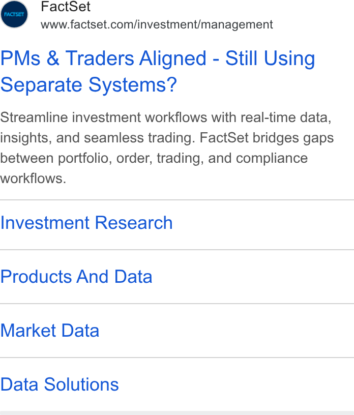 FactSet ad on Google Ads: PMs & Traders Aligned - Still Using Separate Systems? Streamline investment workflows with real-time data, insights, and seamless trading. Fact Set bridges gaps between portfolio, order, trading, and compliance workflows. Investment Research Products And Data Market Data Data Solutions