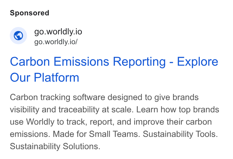 Worldly ad on Google Ads: © go.worldly.io go.worldly.io/ Carbon Emissions Reporting - Explore Our Platform Carbon tracking software designed to give brands visibility and traceability at scale. Learn how top brands use Worldly to track, report, and improve their carbon emissions. Made for Small Teams. Sustainability Tools. Sustainability Solutions.
