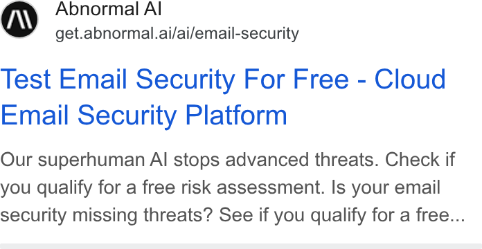 Abnormal AI ad on Google Ads: Abnormal Al get.abnormal.ai/ai/email-security Test Email Security For Free - Cloud Email Security Platform Our superhuman Al stops advanced threats. Check if you qualify for a free risk assessment. Is your email security missing threats? See if you qualify for a free...