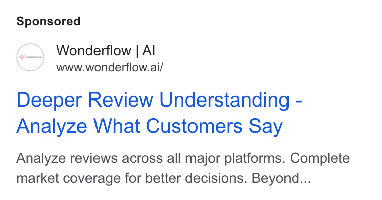 Wonderflow ad on Google Ads: Wonderflow | Al www.wonderflow.ai/ Deeper Review Understanding - Analyze What Customers Say Analyze reviews across all major platforms. Complete market coverage for better decisions. Beyond...