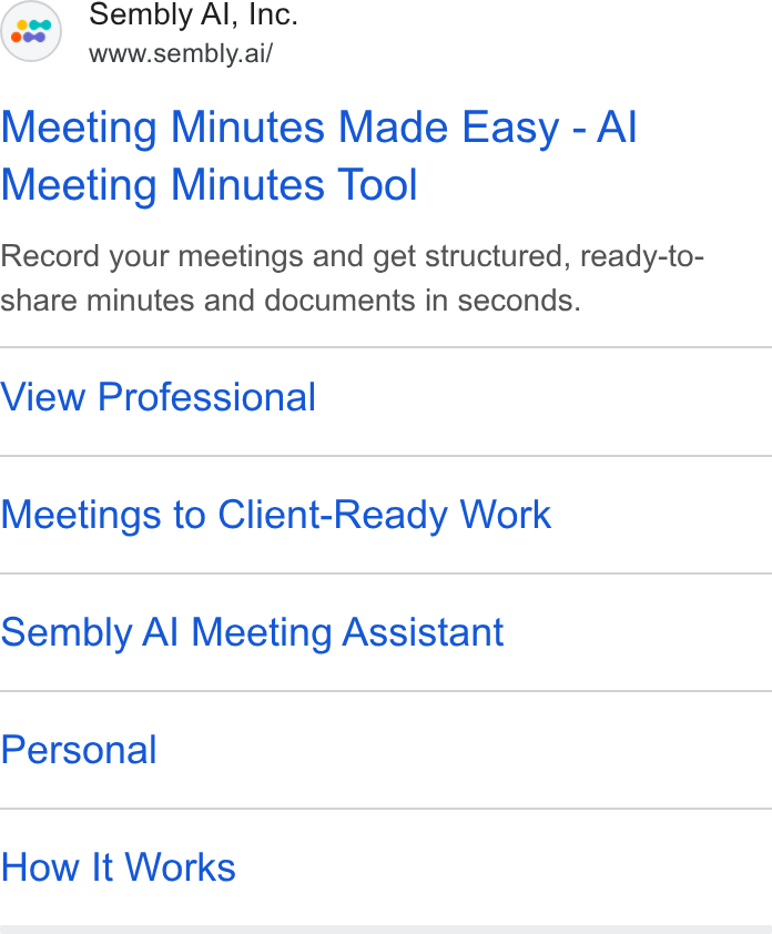 Sembly AI ad on Google Ads: Sembly Al, Inc. www.sembly.ai/ Meeting Minutes Made Easy - Al Meeting Minutes Tool Record your meetings and get structured, ready-to- share minutes and documents in seconds. View Professional Meetings to Client-Ready Work Sembly Al Meeting Assistant Personal How It Works