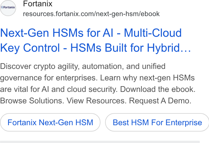 Fortanix ad on Google Ads: Next-Gen HSMs for Al - Multi-Cloud Key Control - HSMs Built for Hybrid... Discover crypto agility, automation, and unified governance for enterprises. Learn why next-gen HSMs are vital for Al and cloud security. Download the ebook. Browse Solutions. View Resources. Request A Demo. Fortanix Next-Gen HSM } ( Best HSM For Enterprise