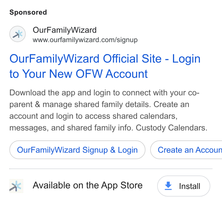 OurFamilyWizard ad on Google Ads: Our Family Wizard Official Site - Login to Your New OFW Account Download the app and login to connect with your co- parent & manage shared family details. Create an account and login to access shared calendars, messages, and shared family info. Custody Calendars. Our Family Wizard Signup & Login } ( Create an Accoun Jk Available on the App Store ¥ Install
