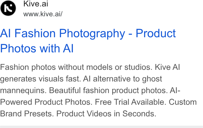 Kive ad on Google Ads: Kive.ai www.kive.ai/ Al Fashion Photography - Product Photos with Al Fashion photos without models or studios. Kive Al generates visuals fast. Al alternative to ghost mannequins. Beautiful fashion product photos. Al- Powered Product Photos. Free Trial Available. Custom Brand Presets. Product Videos in Seconds.