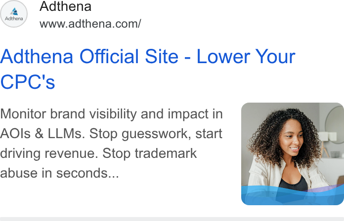 Adthena ad on Google Ads: Adthena Official Site - Lower Your CPC's Monitor brand visibility and impact in AOls & LLMs. Stop guesswork, start driving revenue. Stop trademark abuse in seconds...