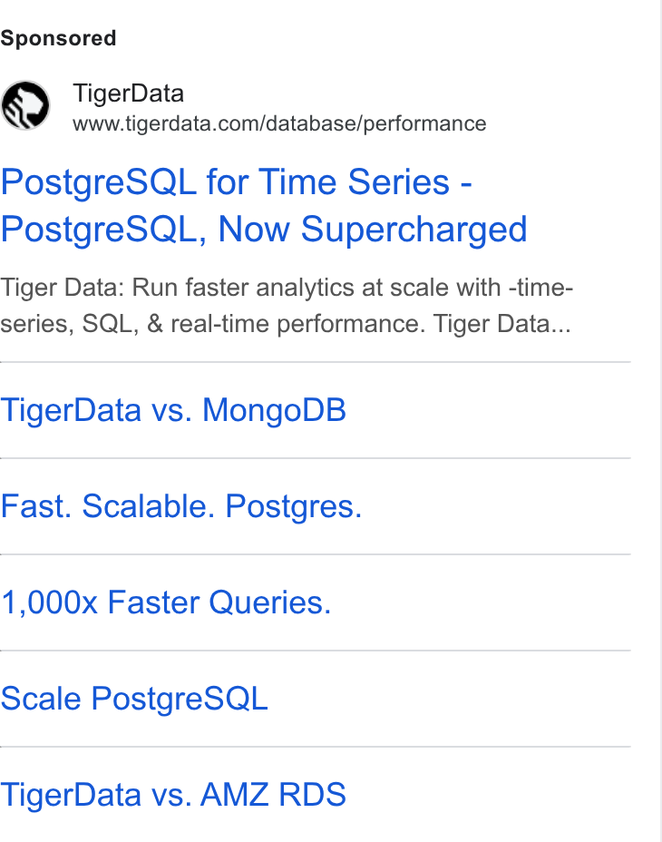 Tiger Data ad on Google Ads: Postgre SQL for Time Series - Postgre SQL, Now Supercharged Tiger Data: Run faster analytics at scale with -time- series, SQL, & real-time performance. Tiger Data... Tiger Data vs. Mongo DB Fast. Scalable. Postgres. 1,000x Faster Queries. Scale Postgre SQL Tiger Data vs. AMZ RDS
