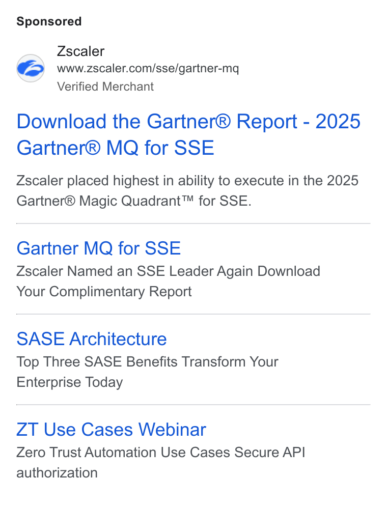Zscaler ad on Google Ads: Verified Merchant Download the Gartner® Report - 2025 Gartner® MQ for SSE Zscaler placed highest in ability to execute in the 2025 Gartner® Magic Quadrant™ for SSE. Gartner MQ for SSE Zscaler Named an SSE Leader Again Download Your Complimentary Report SASE Architecture Top Three SASE Benefits Transform Your Enterprise Today ZT Use Cases Webinar Zero Trust Automation Use Cases Secure API authorization
