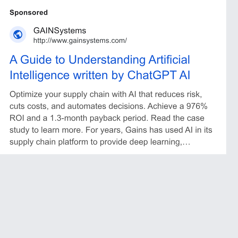 GAINS ad on Google Ads: A Guide to Understanding Artificial Intelligence written by Chat GPT Al Optimize your supply chain with Al that reduces risk, cuts costs, and automates decisions. Achieve a 976% ROI and a 1.3-month payback period. Read the case study to learn more. For years, Gains has used AI in its supply chain platform to provide deep learning....