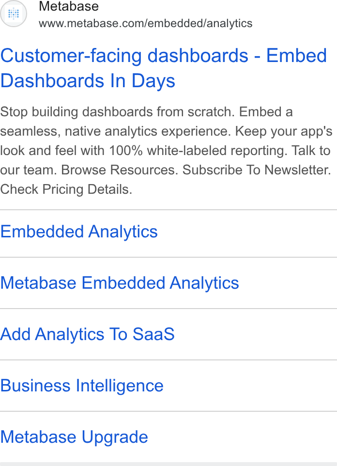 Metabase ad on Google Ads: Customer-facing dashboards - Embed Dashboards In Days Stop building dashboards from scratch. Embed a seamless, native analytics experience. Keep your app's look and feel with 100% white-labeled reporting. Talk to our team. Browse Resources. Subscribe To Newsletter. Check Pricing Details. Embedded Analytics Metabase Embedded Analytics Add Analytics To Saa S Business Intelligence Metabase Upgrade