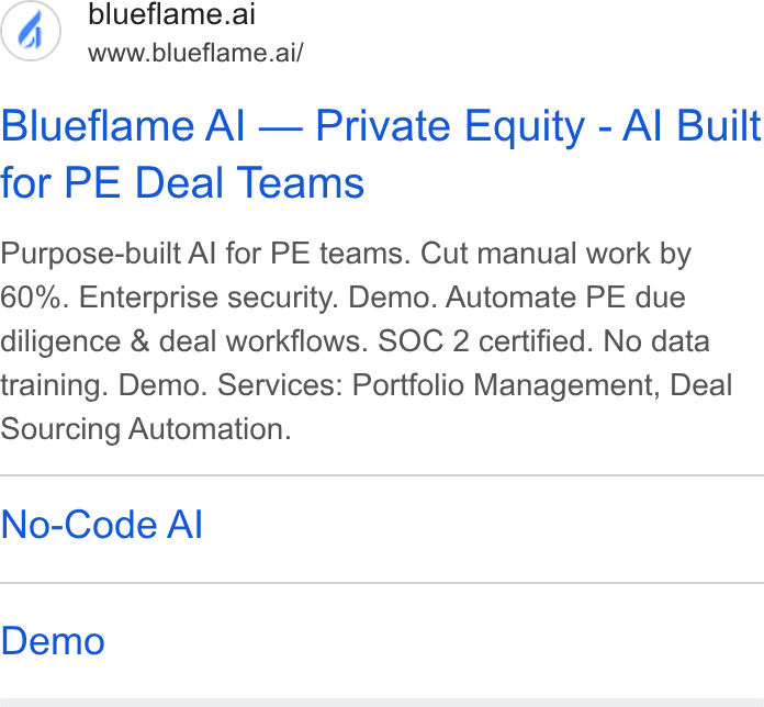 Blueflame AI ad on Google Ads: blueflame.ai www.blueflame.ai/ Blueflame Al — Private Equity - Al Built for PE Deal Teams Purpose-built Al for PE teams. Cut manual work by 60%. Enterprise security. Demo. Automate PE due diligence & deal workflows. SOC 2 certified. No data training. Demo. Services: Portfolio Management, Deal Sourcing Automation. No-Code Al Demo