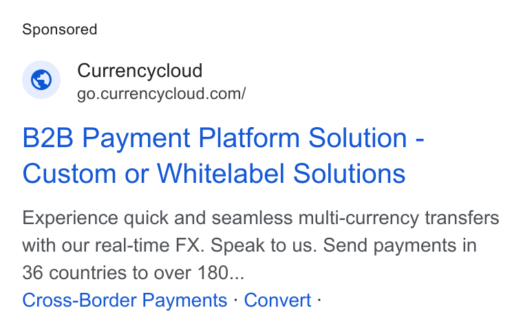 Currencycloud ad on Google Ads: B2B Payment Platform Solution - Custom or Whitelabel Solutions Experience quick and seamless multi-currency transfers with our real-time FX. Speak to us. Send payments in 36 countries to over 180... Cross-Border Payments - Convert -