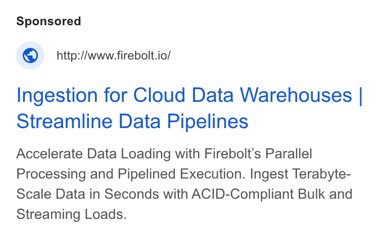 Firebolt ad on Google Ads: © http://www.firebolt.io/ Ingestion for Cloud Data Warehouses | Streamline Data Pipelines Accelerate Data Loading with Firebolt’s Parallel Processing and Pipelined Execution. Ingest Terabyte- Scale Data in Seconds with ACID-Compliant Bulk and Streaming Loads.