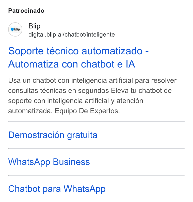 Blip ad on Google Ads: Patrocinado (wie) Blip digital. blip.ai/chatbot/inteligente Soporte técnico automatizado - Automatiza con chatbot e IA Usa un chatbot con inteligencia artificial para resolver consultas técnicas en segundos Eleva tu chatbot de soporte con inteligencia artificial y atencién automatizada. Equipo De Expertos. Demostracion gratuita Whats App Business Chatbot para Whats App