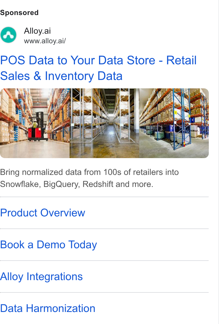 Alloy.ai ad on Google Ads: Alloy.ai www.alloy.ai/ POS Data to Your Data Store - Retail Sales & Inventory Data Bring normalized data from 100s of retailers into Snowflake, Big Query, Redshift and more. Product Overview Book a Demo Today Alloy Integrations Data Harmonization