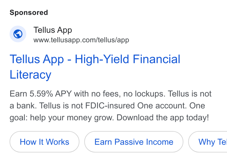 Tellus ad on Google Ads: Tellus App - High-Yield Financial Literacy Earn 5.59% APY with no fees, no lockups. Tellus is not a bank. Tellus is not FDIC-insured One account. One goal: help your money grow. Download the app today!