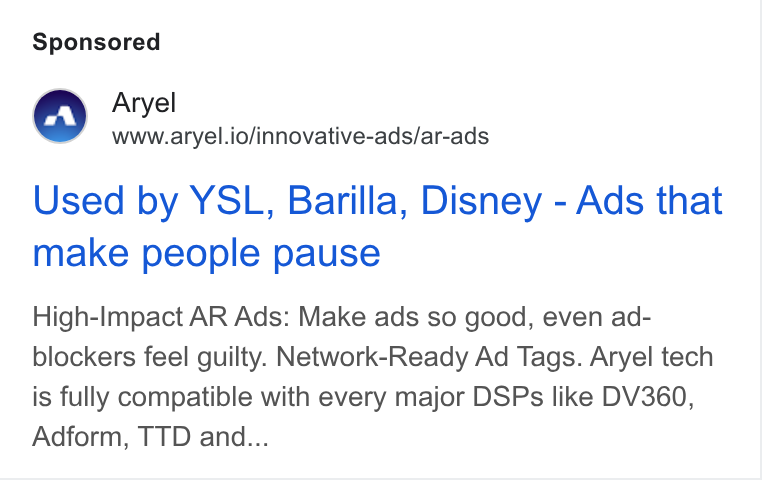 Aryel ad on Google Ads: Aryel www.aryel.io/innovative-ads/ar-ads Used by YSL, Barilla, Disney - Ads that make people pause High-Impact AR Ads: Make ads so good, even ad- blockers feel guilty. Network-Ready Ad Tags. Aryel tech is fully compatible with every major DSPs like DV360, Adform, TTD and...