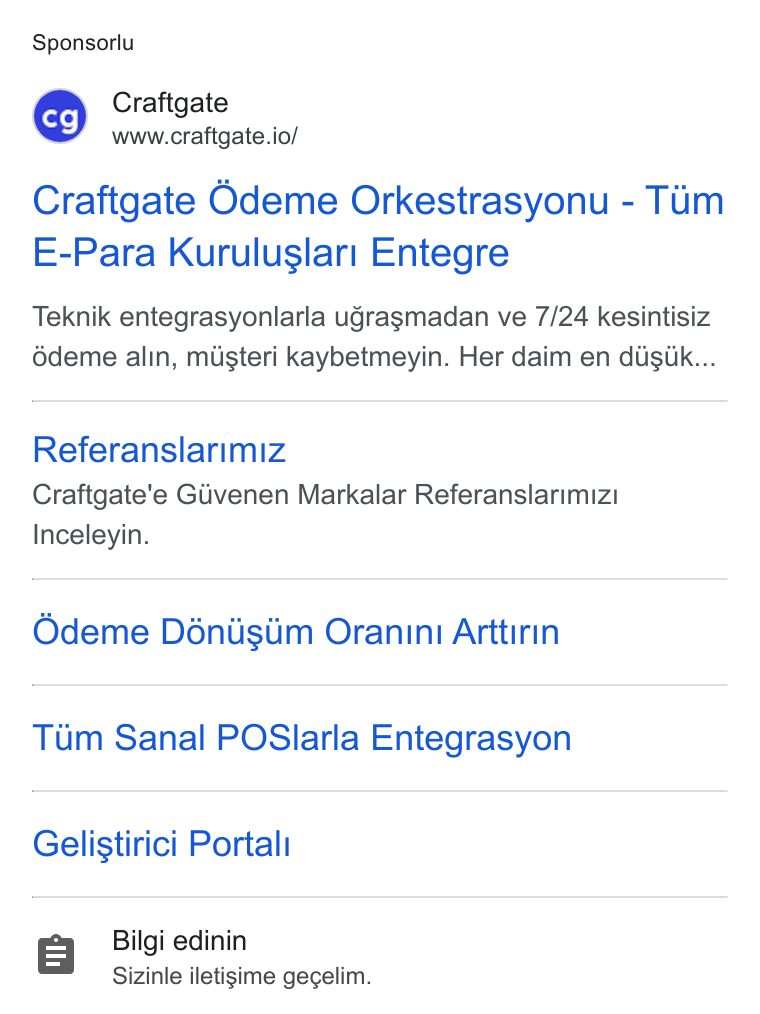 Craftgate ad on Google Ads: Sponsorlu BH Craftgate www.craftgate.io/ Craftgate Odeme Orkestrasyonu - Tim E-Para Kuruluslari Entegre Teknik entegrasyonlarla ugragmadan ve 7/24 kesintisiz édeme alin, mugteri kaybetmeyin. Her daim en diiguk... Referanslarimiz Craftgate'’e Glivenen Markalar Referanslarimizi Inceleyin. Odeme Déniisiim Oranini Arttirin Tum Sanal POSlarla Entegrasyon Gelistirici Portali Bilgi edinin Sizinle iletigime gegelim.