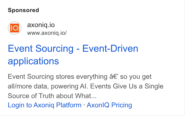 Axoniq ad on Google Ads: axoniq.lo www.axoniq.io/ Event Sourcing - Event-Driven applications Event Sourcing stores everything 4€’ so you get all/more data, powering Al. Events Give Us a Single Source of Truth about What... Login to Axonig Platform - Axon! IQ Pricing